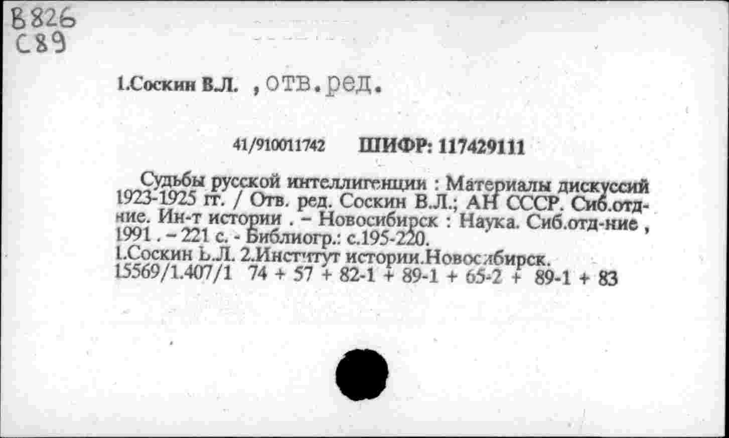 ﻿В82£> С8Э
1.Соскин вл. , о тв. р ед.
41/910011742 ШИФР: 117429111
,ПЛХДД£-Ы русской интеллигенции : Материалы дискуссий
1923-1925 гг. / Отв. ред. Соскин В.Л.; АН СССР. Сиб.отд-
Ии*? истории . - Новосибирск : Наука. Сиб.отд-кие , 1991. - 221 с. - Библиогр.: с.195-220.
2.Инстчтуг истории.Новослбирск.
15569/1.407/1 74 + 57 + 82-1 + 89-1 + 65-2 1 89-1 + 83